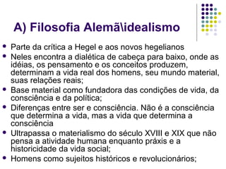 A) Filosofia Alemãidealismo
 Parte da crítica a Hegel e aos novos hegelianos
 Neles encontra a dialética de cabeça para baixo, onde as
idéias, os pensamento e os conceitos produzem,
determinam a vida real dos homens, seu mundo material,
suas relações reais;
 Base material como fundadora das condições de vida, da
consciência e da política;
 Diferenças entre ser e consciência. Não é a consciência
que determina a vida, mas a vida que determina a
consciência
 Ultrapassa o materialismo do século XVIII e XIX que não
pensa a atividade humana enquanto práxis e a
historicidade da vida social;
 Homens como sujeitos históricos e revolucionários;
 