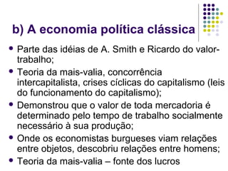 b) A economia política clássica
 Parte das idéias de A. Smith e Ricardo do valor-
trabalho;
 Teoria da mais-valia, concorrência
intercapitalista, crises cíclicas do capitalismo (leis
do funcionamento do capitalismo);
 Demonstrou que o valor de toda mercadoria é
determinado pelo tempo de trabalho socialmente
necessário à sua produção;
 Onde os economistas burgueses viam relações
entre objetos, descobriu relações entre homens;
 Teoria da mais-valia – fonte dos lucros
 
