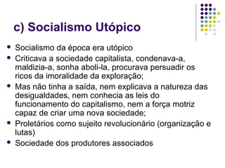 c) Socialismo Utópico
 Socialismo da época era utópico
 Criticava a sociedade capitalista, condenava-a,
maldizia-a, sonha aboli-la, procurava persuadir os
ricos da imoralidade da exploração;
 Mas não tinha a saída, nem explicava a natureza das
desigualdades, nem conhecia as leis do
funcionamento do capitalismo, nem a força motriz
capaz de criar uma nova sociedade;
 Proletários como sujeito revolucionário (organização e
lutas)
 Sociedade dos produtores associados
 