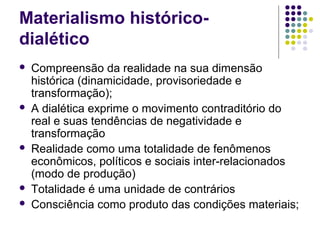 Materialismo histórico-
dialético
 Compreensão da realidade na sua dimensão
histórica (dinamicidade, provisoriedade e
transformação);
 A dialética exprime o movimento contraditório do
real e suas tendências de negatividade e
transformação
 Realidade como uma totalidade de fenômenos
econômicos, políticos e sociais inter-relacionados
(modo de produção)
 Totalidade é uma unidade de contrários
 Consciência como produto das condições materiais;
 