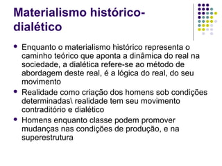 Materialismo histórico-
dialético
 Enquanto o materialismo histórico representa o
caminho teórico que aponta a dinâmica do real na
sociedade, a dialética refere-se ao método de
abordagem deste real, é a lógica do real, do seu
movimento
 Realidade como criação dos homens sob condições
determinadas realidade tem seu movimento
contraditório e dialético
 Homens enquanto classe podem promover
mudanças nas condições de produção, e na
superestrutura
 