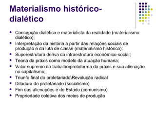 Materialismo histórico-
dialético
 Concepção dialética e materialista da realidade (materialismo
dialético);
 Interpretação da história a partir das relações sociais de
produção e da luta de classe (materialismo histórico);
 Superestrutura deriva da infraestrutura econômico-social;
 Teoria da práxis como modelo da atuação humana;
 Valor supremo do trabalhoprotoforma da práxis e sua alienação
no capitalismo;
 Triunfo final do proletariadoRevolução radical
 Ditadura do proletariado (socialismo)
 Fim das alienações e do Estado (comunismo)
 Propriedade coletiva dos meios de produção
 