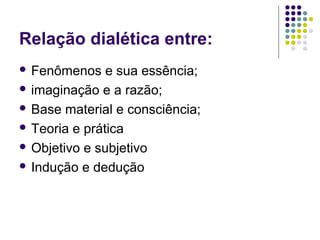 Relação dialética entre:
 Fenômenos e sua essência;
 imaginação e a razão;
 Base material e consciência;
 Teoria e prática
 Objetivo e subjetivo
 Indução e dedução
 