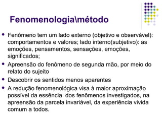 Fenomenologiamétodo
 Fenômeno tem um lado externo (objetivo e observável):
comportamentos e valores; lado interno(subjetivo): as
emoções, pensamentos, sensações, emoções,
significados;
 Apreensão do fenômeno de segunda mão, por meio do
relato do sujeito
 Descobrir os sentidos menos aparentes
 A redução fenomenológica visa à maior aproximação
possível da essência dos fenômenos investigados, na
apreensão da parcela invariável, da experiência vivida
comum a todos.
 