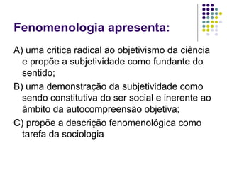 Fenomenologia apresenta:
A) uma critica radical ao objetivismo da ciência
e propõe a subjetividade como fundante do
sentido;
B) uma demonstração da subjetividade como
sendo constitutiva do ser social e inerente ao
âmbito da autocompreensão objetiva;
C) propõe a descrição fenomenológica como
tarefa da sociologia
 