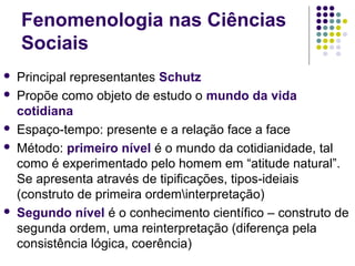 Fenomenologia nas Ciências
Sociais
 Principal representantes Schutz
 Propõe como objeto de estudo o mundo da vida
cotidiana
 Espaço-tempo: presente e a relação face a face
 Método: primeiro nível é o mundo da cotidianidade, tal
como é experimentado pelo homem em “atitude natural”.
Se apresenta através de tipificações, tipos-ideiais
(construto de primeira ordeminterpretação)
 Segundo nível é o conhecimento científico – construto de
segunda ordem, uma reinterpretação (diferença pela
consistência lógica, coerência)
 