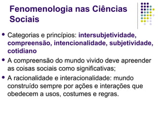 Fenomenologia nas Ciências
Sociais
 Categorias e princípios: intersubjetividade,
compreensão, intencionalidade, subjetividade,
cotidiano
 A compreensão do mundo vivido deve apreender
as coisas sociais como significativas;
 A racionalidade e interacionalidade: mundo
construído sempre por ações e interações que
obedecem a usos, costumes e regras.
 