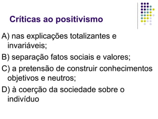 Críticas ao positivismo
A) nas explicações totalizantes e
invariáveis;
B) separação fatos sociais e valores;
C) a pretensão de construir conhecimentos
objetivos e neutros;
D) à coerção da sociedade sobre o
indivíduo
 
