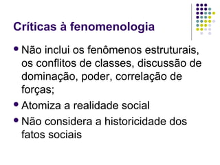 Críticas à fenomenologia
Não inclui os fenômenos estruturais,
os conflitos de classes, discussão de
dominação, poder, correlação de
forças;
Atomiza a realidade social
Não considera a historicidade dos
fatos sociais
 