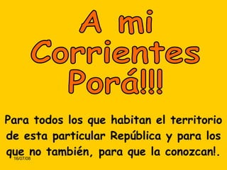 A mi Corrientes Porá!!! Para todos los que habitan el territorio de esta particular República y para los que no también, para que la conozcan!. 