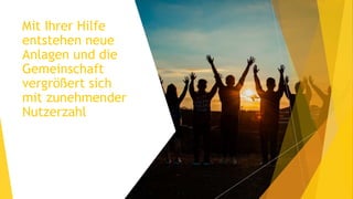 Mit Ihrer Hilfe
entstehen neue
Anlagen und die
Gemeinschaft
vergrößert sich
mit zunehmender
Nutzerzahl
 