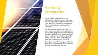 Corrently
Stromtarife
 Sie beziehen Ihren Ökostrom aus
nachhaltigen Quellen, an deren Ertrag
Sie beteiligt sind. Zertifiziert durch den
TÜV NORD zu fairen und transparenten
Vertragskonditionen mit attraktiven
Vorteilen.
 Corrently ist ein Bonusprogramm, bei
dem Sie entscheiden, ob der Aufbau von
neuen Erzeugungsanlagen mit laufenden
Erträgen oder ein Sofortbonus besser zu
Ihnen passt. In allen Tarifen wählen Sie
selbst, wozu Sie Ihren 1 Corrently je
Kilo-Watt-Stunde nutzen möchten.
 Dank Blockchain Technologie erfolgt die
Gutschrift der Corrently in Echtzeit und
können sofort genutzt werden.
 