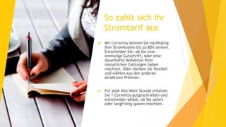 So zahlt sich ihr
Stromtarif aus
 Mit Corrently können Sie nachhaltig
Ihre Stromkosten bis zu 80% senken.
Entscheiden Sie, ob Sie eine
einmalige Gutschrift, oder eine
dauerhafte Reduktion Ihrer
monatlichen Zahlungen haben
möchten. Oder bleiben Sie flexibel
und wählen aus den anderen
atraktiven Prämien.
 Für jede Kilo-Watt-Stunde erhalten
Sie 1 Corrently gutgeschrieben und
entscheiden selbst, ob Sie sofort
oder langfristig sparen möchten.
 