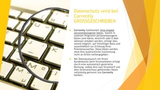 Datenschutz wird bei
Corrently
GROSSGESCHRIEBEN
 Corrently funktioniert ohne Angabe
personenbezogener Daten. Soweit in
unserem Programm personenbezogene
Daten (wie Name, Anschrift oder E-Mail
Adresse) erhoben werden, erfolgt dies,
soweit möglich, auf freiwilliger Basis und
ausschließlich zur Erfüllung Ihres
Prämienwunsches. Diese Daten werden
ohne Ihre ausdrückliche Zustimmung
nicht an Dritte weitergegeben.
 Der Datenaustausch mit Ihrem
Kundenkonto beim Stromanbieter erfolgt
durch eine automatisch generierte
Kennung, sodass Ihre zum Stromtarif und
dem Stromanschluss gehörenden Daten
vollständig getrennt von Corrently
bleiben.
 