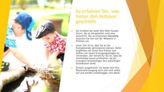 So erfahren Sie, was
hinter den Kulissen
geschieht
 Sie erhalten bei jeder Kilo-Watt-Stunde
Strom, die an Sie geliefert wird eine
Gutschrift. Die so erhaltenen Corrently
tauschen Sie hier auf der Webseite in
Prämien um.
 Unser Ziel ist es, dass Sie an der
Energiewende partizipieren können. Dafür
empfehlen wir Ihnen Ihre Prämie zum
Aufbau von neuen Erzeugungsanlagen zu
verwenden. Der Vorteil für Sie ist, dass Sie
unmittelbar davon profitieren, da die
erzeugten Strommengen Ihre zukünftigen
Stromkosten senkt.
 Einfach ausgedrückt: Sie bauen sich ihre
Ökostromerzeugung nach und nach selbst
auf und werden unabhängiger vom Markt.
 