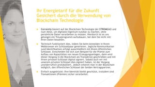 Ihr Energietarif für die Zukunft
Gesichert durch die Verwendung von
Blockchain Technologie
 Corrently basiert auf der Blockchain Technologie der STROMDAO und
nuzt diese, um digitales Eigentum nutzbar zu machen, ohne
persönliche Daten verarbeiten zu müssen. Hierdurch ist es uns
gelungen ein Treueprogramm aufzubauen, bei dem Sie nicht mit
Ihren Daten bezahlen.
 Technisch funktioniert dies, indem Sie beim Anmelden in Ihrem
Webbrowser ein Schlüsselpaar generieren. Jegliche Kommunikation
(und Identifikation) erfolgt ausschließlich mit Ihrem öffentlichen
Schlüssel. Entscheiden Sie sich zum Beispiel für die Prämie zum
Aufbau von Kapazitäten von neuen Erzeugungsanlagen, dann wird
dieser Vorgang in die Blockchain als Transaktion geschrieben und mit
ihrem privaten Schlüssel digital signiert. Sobald auch wir mit
unserem privaten Schlüssel dies signiert haben, ist der Vorgang
unwiderruflich protokolliert. Jedoch erkennt man in der Blockchain
lediglich, den öffentlichen Schlüssel der beiden Vertragspartner.
 Einfach ausgedrückt: Ihre Identität bleibt geschützt, trotzdem sind
Transaktionen (Prämien) sicher verarbeitet.
 