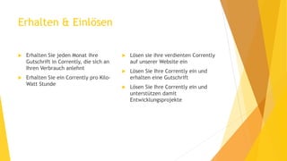 Erhalten & Einlösen
 Erhalten Sie jeden Monat ihre
Gutschrift in Corrently, die sich an
Ihren Verbrauch anlehnt
 Erhalten Sie ein Corrently pro Kilo-
Watt Stunde
 Lösen sie ihre verdienten Corrently
auf unserer Website ein
 Lösen Sie Ihre Corrently ein und
erhalten eine Gutschrift
 Lösen Sie Ihre Corrently ein und
unterstützen damit
Entwicklungsprojekte
 