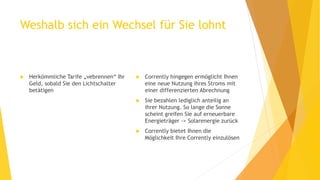 Weshalb sich ein Wechsel für Sie lohnt
 Herkömmliche Tarife „vebrennen“ Ihr
Geld, sobald Sie den Lichtschalter
betätigen
 Corrently hingegen ermöglicht Ihnen
eine neue Nutzung ihres Stroms mit
einer differenzierten Abrechnung
 Sie bezahlen lediglich anteilig an
ihrer Nutzung. So lange die Sonne
scheint greifen Sie auf erneuerbare
Energieträger -> Solarenergie zurück
 Corrently bietet Ihnen die
Möglichkeit Ihre Corrently einzulösen
 