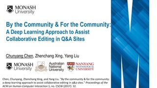 Chunyang Chen, Zhenchang Xing, Yang Liu
By the Community & For the Community:
A Deep Learning Approach to Assist
Collaborative Editing in Q&A Sites
Chen, Chunyang, Zhenchang Xing, and Yang Liu. "By the community & for the community:
a deep learning approach to assist collaborative editing in q&a sites." Proceedings of the
ACM on Human-Computer Interaction 1, no. CSCW (2017): 32.
 