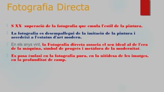 Fotografia Directa
⬜ S XX superació de la fotografia que emula l'estil de la pintura.
⬜ La fotografia es desempallegui de la imitació de la pintura i
accedeixi a l'estatus d'art modern.
⬜ En els anys vint, la Fotografia directa associa el seu ideal al de l'era
de la màquina, símbol de progrés i metàfora de la modernitat.
⬜ Es posa èmfasi en la fotografia pura, en la nitidesa de les imatges,
en la profunditat de camp.
 