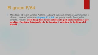 El grupo F/64
⬜ Més tard, el 1932, Amsel Adams, Edward Weston, Imatge Cunningham i
altres creen a Califòrnia el grup F / 64 per promoure la Fotografia
directa. Aquest estil fuig dels trucs utilitzats pel pictorialisme per
ocultar l'origen fotogràfic de la imatge i celebra la bellesa del
detall.
 