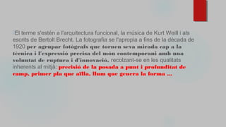 ⬜El terme s'estén a l'arquitectura funcional, la música de Kurt Weill i als
escrits de Bertolt Brecht. La fotografia se l'apropia a fins de la dècada de
1920 per agrupar fotògrafs que tornen seva mirada cap a la
tècnica i l'expressió precisa del món contemporani amb una
voluntat de ruptura i d'innovació, recolzant-se en les qualitats
inherents al mitjà: precisió de la posada a punt i profunditat de
camp, primer pla que aïlla, llum que genera la forma ...
 