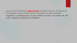 ⬜ La noció de Sachlichkeit (objectivitat) és determinant en la història de
la fotografia, ja que va saber donar a aquesta una altra dimensió,
negant-se a emmascarar el seu caràcter tècnic i servint-se de ell
com a mitjà d'exaltació de l'objecte.
 