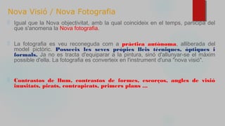 Nova Visió / Nova Fotografia
⬜ Igual que la Nova objectivitat, amb la qual coincideix en el temps, participa del
que s'anomena la Nova fotografia.
⬜ La fotografia es veu reconeguda com a pràctica autònoma, alliberada del
model pictòric. Posseeix les seves pròpies lleis tècniques, òptiques i
formals. Ja no es tracta d'equiparar a la pintura, sinó d'allunyar-se el màxim
possible d'ella. La fotografia es converteix en l'instrument d'una "nova visió".
⬜ Contrastos de llum, contrastos de formes, escorços, angles de visió
inusitats, picats, contrapicats, primers plans ...
 