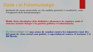 Dada i el Fotomuntatge
⬜ Inclusió de nous materials en els àmbits pictòric i escultòric, com
l'ocupació dels fotomuntatges
⬜ Doble línia ideològica dels dadaistes alemanys: la ruptura amb el
sistema artístic burgès i la posició política revolucionària.
⬜ Els fotomuntatges son una arma de combat contra les injustícies tant des
del punt de vista social com polític, i especialment contra el nazisme i el
III Reich.
 