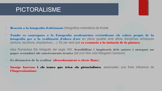 PICTORALISME
⬜ Reacció a la fotografia d'aficionats (fotogràfica instantània de Kodak
⬜ També es contraposa a la Fotografia academicista reivindicant els valors propis de la
fotografia per a la realització d'obres d'art en plena igualtat amb altres disciplines artístiques
(pintura, escultura, arquitectura, ...). És per això que es renuncia a la imitació de la pintura.
⬜ Idea Romàntica Els fotògrafs del segle XIX. Sensibilitat i inspiració dels autors i atorgant un
paper secundari als coneixements tècnics (tal com feia Julia Margaret Cameron).
⬜ Es distancien de la realitat (desenfocament o efecte floue)
⬜ Imatge borrosa i els temes que trien els pictorialistes, assenyalen una forta influència de
l'Impressionisme.
 