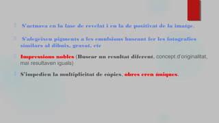 ⬜ S'actuava en la fase de revelat i en la de positivat de la imatge.
⬜ S'afegeixen pigments a les emulsions buscant fer les fotografies
similars al dibuix, gravat, etc
⬜ Impressions nobles (Buscar un resultat diferent, concept d’originalitat,
mai resultaven iguals)
⬜ S’impedien la multiplicitat de còpies, obres eren úniques.
 