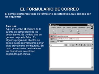 El correo electrónico tiene su formulario característico. Sus campos son los siguientes: EL FORMULARIO DE CORREO Para o A: Aquí se escribe  el  nombre de la cuenta de correo del o de los destinatarios. Es un dato que en general no puede faltar. En algunos programas clientes de correo puede reemplazarse por un alias previamente configurado. En caso de ser varios destinatarios las direcciones se colocan separadas por comas. 