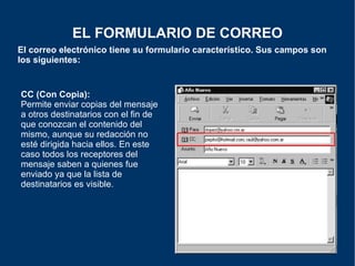 El correo electrónico tiene su formulario característico. Sus campos son los siguientes: EL FORMULARIO DE CORREO CC (Con Copia):   Permite enviar copias del mensaje a otros destinatarios con el fin de que conozcan el contenido del mismo, aunque su redacción no esté dirigida hacia ellos. En este caso todos los receptores del mensaje saben a quienes fue enviado ya que la lista de destinatarios es visible. 