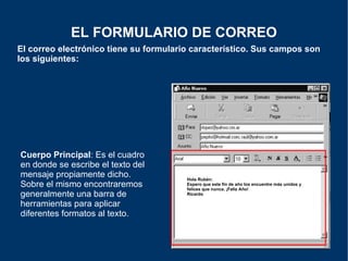 El correo electrónico tiene su formulario característico. Sus campos son los siguientes: EL FORMULARIO DE CORREO Cuerpo Principal : Es el cuadro en donde se escribe el texto del mensaje propiamente dicho. Sobre el mismo encontraremos generalmente una barra de herramientas para aplicar diferentes formatos al texto. Hola Rubén: Espero que este fin de año los encuentre más unidos y felices que nunca. ¡Feliz Año! Ricardo 