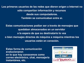 Los primeros usuarios de las redes que dieron origen a Internet no sólo compartían información y recursos  desde sus computadoras. También se comunicaban entre sí. Estas comunicaciones podían ser a través de mensajes que quedaban almacenados en un servidor  a la espera de que su destinatario lo vea  o bien mensajes directos de máquina a máquina mientras los usuarios están en conexión. Estas forma de comunicación evolucionaron  en lo que hoy conocemos como  correo electrónico, chat, mensajería  instantánea, etc. 