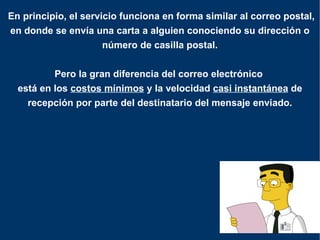  En principio, el servicio funciona en forma similar al correo postal, en donde se envía una carta a alguien conociendo su dirección o número de casilla postal. Pero la gran diferencia del correo electrónico  está en los  costos mínimos  y la velocidad  casi instantánea  de recepción por parte del destinatario del mensaje enviado. 