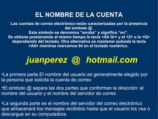 Las cuentas de correo electrónico están caracterizadas por la presencia del símbolo @. Este símbolo se denomina “arroba” y significa “en”.  Se obtiene presionando al mismo tiempo la tecla <Alt Gr> y el <2> o la <Q> dependiendo del teclado. Otra alternativa es mantener pulsada la tecla <Alt> mientras marcamos 64 en el teclado numérico.   EL NOMBRE DE LA CUENTA juanperez @ hotmail.com La segunda parte es el nombre del servidor del correo electrónico que almacenará los mensajes recibidos hasta que el usuario los vea o descargue en su computadora. El símbolo @ separa las dos partes que conforman la dirección: el nombre del usuario y el nombre del servidor de correo La primera parte El nombre del usuario es generalmente elegido por la persona que solicita la cuenta de correo 