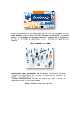 Las Redes son formas de interacción social, definida como un intercambio dinámico
entre personas, grupos e instituciones en contextos de complejidad. Un sistema
abierto y en construcción permanente que involucra a conjuntos que se identifican en
las mismas necesidades y problemáticas y que se organizan para potenciar sus
recursos.

                           TIPOS DE REDES SOCIALES




-Analógicas o Redes sociales Off-Line: son aquellas en las que las relaciones
sociales, con independencia de su origen, se desarrollan sin mediación de
aparatos o sistemas electrónicos.
-Digitales o Redes sociales On-Line: son aquellas que tienen su origen y se
desarrollan a través de medios electrónicos.

                    TIPOS DE REDES SOCIALES ON-LINE
 