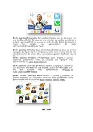 Redes sociales Horizontales: Son aquellas dirigidas a todo tipo de usuario y sin
una temática definida. Se basan en una estructura de celdillas permitiendo la
entrada y participación libre y genérica sin un fin definido, distinto del de generar
masa.      Los        ejemplos       más       representativos         del     sector
son Facebook, Ormuz, Identi.ca, Titear.

Redes sociales Verticales: Están concebidas sobre la base de un eje temático
agregado. Su objetivo es el de congregar en torno a una temática definida a un
colectivo concreto. En función de su especialización, pueden clasificarse a su vez
en:
Redes sociales Verticales Profesionales: Están dirigidas a generar
relaciones profesionales entre los usuarios. Los ejemplos más
representativos son Video, Xingú y Lince In.

Redes sociales Verticales De Ocio: Su objetivo es congregar a colectivos
que desarrollan actividades de ocio, deporte, usuarios de videojuegos, fans,
etc.    Los       ejemplos      más      representativos      son Ripley, Mi
nube Foster, Last.FMy Moterus.

Redes sociales Verticales Mixtas: Ofrecen a usuarios y empresas un
entorno específico para desarrollar actividades tanto profesionales como
personales en torno a sus perfiles: Yuglo, Unience, PideCita, 11870




                                      VENTAJAS
 