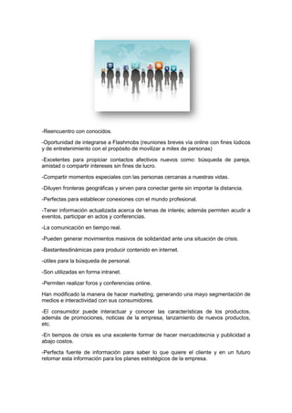 -Reencuentro con conocidos.

-Oportunidad de integrarse a Flashmobs (reuniones breves vìa online con fines lúdicos
y de entretenimiento con el propósito de movilizar a miles de personas)

-Excelentes para propiciar contactos afectivos nuevos como: búsqueda de pareja,
amistad o compartir intereses sin fines de lucro.

-Compartir momentos especiales con las personas cercanas a nuestras vidas.

-Diluyen fronteras geográficas y sirven para conectar gente sin importar la distancia.

-Perfectas para establecer conexiones con el mundo profesional.

-Tener información actualizada acerca de temas de interés; además permiten acudir a
eventos, participar en actos y conferencias.

-La comunicación en tiempo real.

-Pueden generar movimientos masivos de solidaridad ante una situación de crisis.

-Bastantesdinámicas para producir contenido en internet.

-útiles para la búsqueda de personal.

-Son utilizadas en forma intranet.

-Permiten realizar foros y conferencias online.

Han modificado la manera de hacer marketing, generando una mayo segmentación de
medios e interactividad con sus consumidores.

-El consumidor puede interactuar y conocer las características de los productos,
además de promociones, noticias de la empresa, lanzamiento de nuevos productos,
etc.

-En tiempos de crisis es una excelente formar de hacer mercadotecnia y publicidad a
abajo costos.

-Perfecta fuente de información para saber lo que quiere el cliente y en un futuro
retomar esta información para los planes estratégicos de la empresa.
 