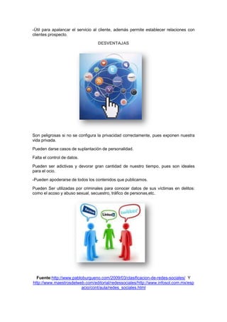 -Útil para apalancar el servicio al cliente, además permite establecer relaciones con
clientes prospecto.

                                  DESVENTAJAS




Son peligrosas si no se configura la privacidad correctamente, pues exponen nuestra
vida privada.

Pueden darse casos de suplantación de personalidad.

Falta el control de datos.

Pueden ser adictivas y devorar gran cantidad de nuestro tiempo, pues son ideales
para el ocio.

-Pueden apoderarse de todos los contenidos que publicamos.

Pueden Ser utilizadas por criminales para conocer datos de sus víctimas en delitos:
como el acoso y abuso sexual, secuestro, tráfico de personas,etc.




  Fuente:http://www.pabloburgueno.com/2009/03/clasificacion-de-redes-sociales/ Y
http://www.maestrosdelweb.com/editorial/redessociales/http://www.infosol.com.mx/esp
                        acio/cont/aula/redes_sociales.html
 