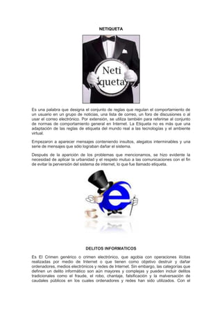 NETIQUETA




Es una palabra que designa el conjunto de reglas que regulan el comportamiento de
un usuario en un grupo de noticias, una lista de correo, un foro de discusiones o al
usar el correo electrónico. Por extensión, se utiliza también para referirse al conjunto
de normas de comportamiento general en Internet. La Etiqueta no es más que una
adaptación de las reglas de etiqueta del mundo real a las tecnologías y el ambiente
virtual.

Empezaron a aparecer mensajes conteniendo insultos, alegatos interminables y una
serie de mensajes que sólo lograban dañar el sistema.

Después de la aparición de los problemas que mencionamos, se hizo evidente la
necesidad de aplicar la urbanidad y el respeto mutuo a las comunicaciones con el fin
de evitar la perversión del sistema de internet, lo que fue llamado etiqueta.




                             DELITOS INFORMATICOS

Es El Crimen genérico o crimen electrónico, que agobia con operaciones ilícitas
realizadas por medio de Internet o que tienen como objetivo destruir y dañar
ordenadores, medios electrónicos y redes de Internet. Sin embargo, las categorías que
definen un delito informático son aún mayores y complejas y pueden incluir delitos
tradicionales como el fraude, el robo, chantaje, falsificación y la malversación de
caudales públicos en los cuales ordenadores y redes han sido utilizados. Con el
 
