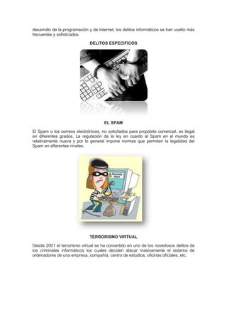 desarrollo de la programación y de Internet, los delitos informáticos se han vuelto más
frecuentes y sofisticados.

                              DELITOS ESPECIFICOS




                                      EL SPAM

El Spam o los correos electrónicos, no solicitados para propósito comercial, es ilegal
en diferentes grados. La regulación de la ley en cuanto al Spam en el mundo es
relativamente nueva y por lo general impone normas que permiten la legalidad del
Spam en diferentes niveles.




                              TERRORISMO VIRTUAL

Desde 2001 el terrorismo virtual se ha convertido en uno de los novedosos delitos de
los criminales informáticos los cuales deciden atacar masivamente el sistema de
ordenadores de una empresa, compañía, centro de estudios, oficinas oficiales, etc.
 