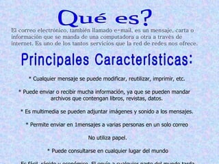 El correo electrónico, también llamado e-mail, es un mensaje, carta o
información que se manda de una computadora a otra a través de
internet. Es uno de los tantos servicios que la red de redes nos ofrece.




      * Cualquier mensaje se puede modificar, reutilizar, imprimir, etc.

  * Puede enviar o recibir mucha información, ya que se pueden mandar
              archivos que contengan libros, revistas, datos.

   * Es multimedia se pueden adjuntar imágenes y sonido a los mensajes.

     * Permite enviar en 1mensajes a varias personas en un solo correo

                               No utiliza papel.

             * Puede consultarse en cualquier lugar del mundo
 