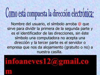 Nombre del usuario, el símbolo arroba @ que
sirve para dividir la primera de la segunda parte y
   es el identificador de las direcciones, sin éste
     símbolo una computadora no acepta una
     dirección y la tercer parte es el servidor o
empresa que nos da alojamiento (gratuito o no) a
                   nuestra casilla.

infoaneves12@gmail.co
m
 