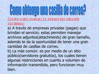 E xiste n varias m ane ras d e ob te ne r una d ire cción
e l ctrónica:
  e
a) A través de empresas privadas (pagas) que
brindan el servicio; estas permiten manejar
archivos adjuntos(attachments) de gran tamaño,
además te da la oportunidad de tener una gran
cantidad de casillas de correo.
b) La más común: es por medio de un sitio
público(servidores gratuitos), los cuales tienen
algunas restricciones en cuanto a volumen de
información transmitida, pero funcionan muy
bien.
 