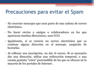 Precauciones para evitar el Spam

• No reenviar mensajes que sean parte de una cadena de correo
  electrónico.
• No hacer envíos a amigos o colaboradores en los que
  aparezcan muchas direcciones, usar CCO.
• Igualmente, si se reenvía un correo electrónico que ya
  contiene alguna dirección en el mensaje, asegúrate de
  borrarlas.
• Al rellenar una inscripción, no dar el correo. Si es necesario
  dar una dirección, utiliza una redirección temporal, o una
  cuenta gratuita "extra" prescindible de las que se ofrecen en la
  mayoría de los portales de Internet.
 