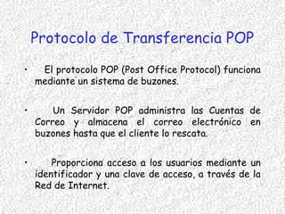 Protocolo de Transferencia POP
• El protocolo POP (Post Office Protocol) funciona
mediante un sistema de buzones.
• Un Servidor POP administra las Cuentas de
Correo y almacena el correo electrónico en
buzones hasta que el cliente lo rescata.
• Proporciona acceso a los usuarios mediante un
identificador y una clave de acceso, a través de la
Red de Internet.
 
