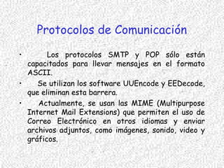 Protocolos de Comunicación
• Los protocolos SMTP y POP sólo están
capacitados para llevar mensajes en el formato
ASCII.
• Se utilizan los software UUEncode y EEDecode,
que eliminan esta barrera.
• Actualmente, se usan las MIME (Multipurpose
Internet Mail Extensions) que permiten el uso de
Correo Electrónico en otros idiomas y enviar
archivos adjuntos, como imágenes, sonido, video y
gráficos.
 