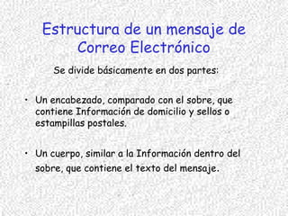 Estructura de un mensaje de
Correo Electrónico
Se divide básicamente en dos partes:
• Un encabezado, comparado con el sobre, que
contiene Información de domicilio y sellos o
estampillas postales.
• Un cuerpo, similar a la Información dentro del
sobre, que contiene el texto del mensaje.
 